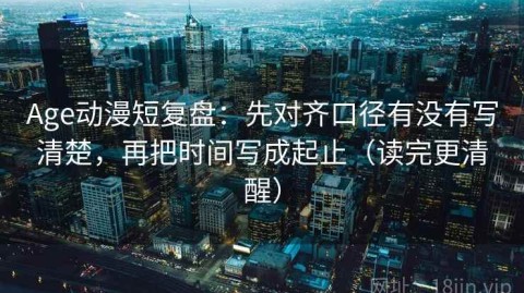 Age动漫短复盘：先对齐口径有没有写清楚，再把时间写成起止（读完更清醒）