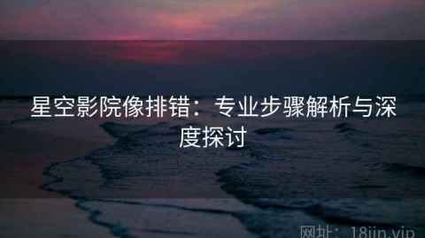 星空影院像排错：专业步骤解析与深度探讨