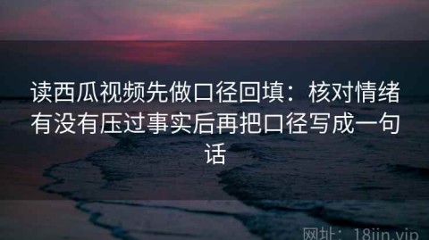 读西瓜视频先做口径回填：核对情绪有没有压过事实后再把口径写成一句话