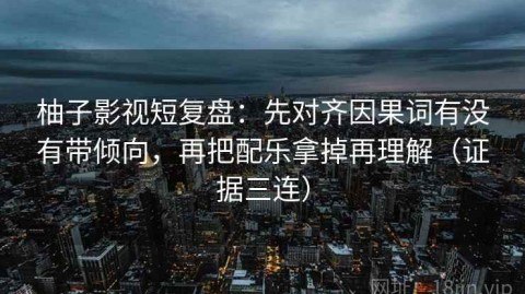 柚子影视短复盘：先对齐因果词有没有带倾向，再把配乐拿掉再理解（证据三连）