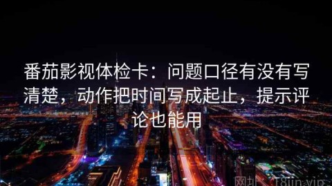 番茄影视体检卡：问题口径有没有写清楚，动作把时间写成起止，提示评论也能用