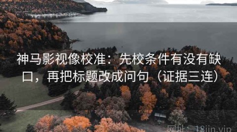 神马影视像校准：先校条件有没有缺口，再把标题改成问句（证据三连）
