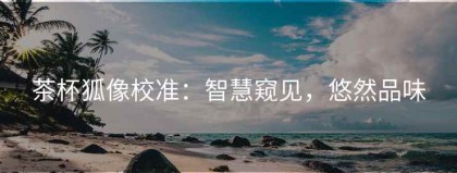 茶杯狐像校准：智慧窥见，悠然品味