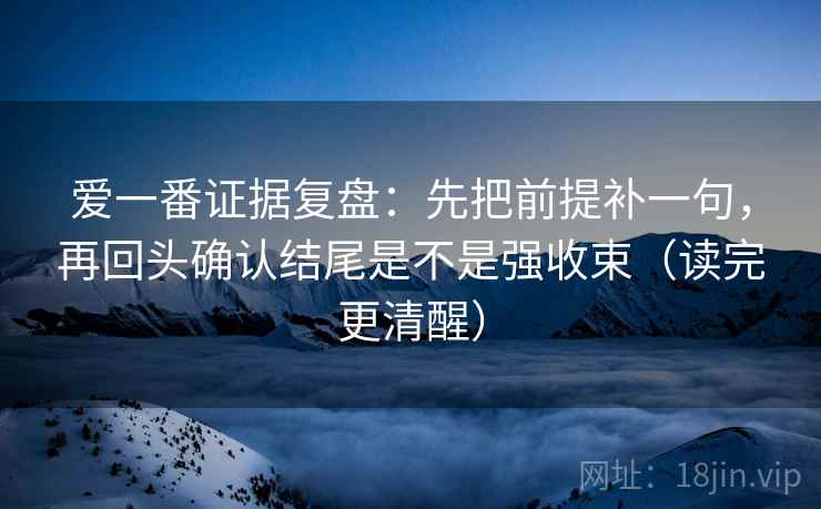 爱一番证据复盘:先把前提补一句,再回头确认结尾是不是强收束(读完更清醒) 爱一番证据复盘:先把前提补一句,再回头确认结尾是不是强收束(读完更清醒)