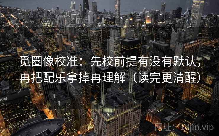 觅圈像校准:先校前提有没有默认,再把配乐拿掉再理解(读完更清醒) 觅圈像校准:先校前提有没有默认,再把配乐拿掉再理解(读完更清醒)