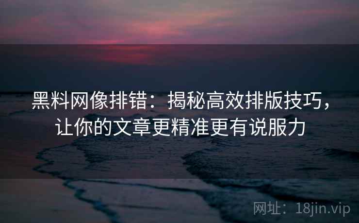 黑料网像排错：揭秘高效排版技巧，让你的文章更精准更有说服力