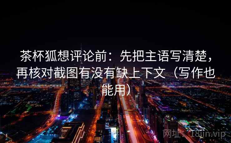 茶杯狐想评论前：先把主语写清楚，再核对截图有没有缺上下文（写作也能用）