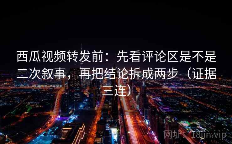 西瓜视频转发前：先看评论区是不是二次叙事，再把结论拆成两步（证据三连）