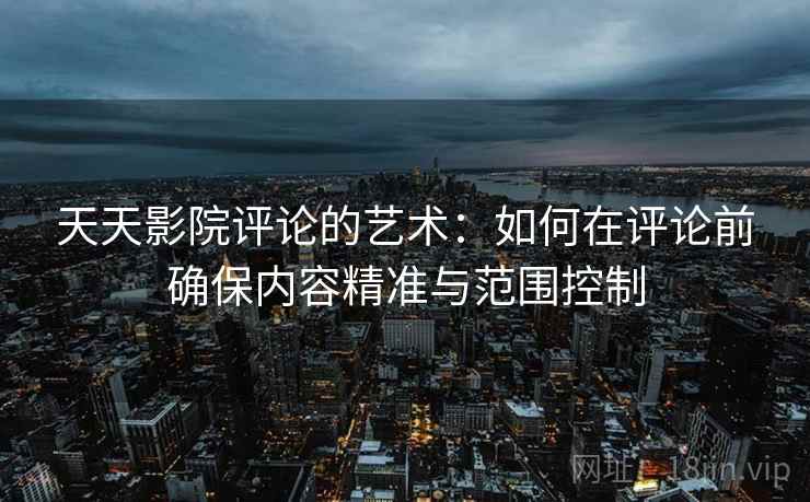 天天影院评论的艺术：如何在评论前确保内容精准与范围控制