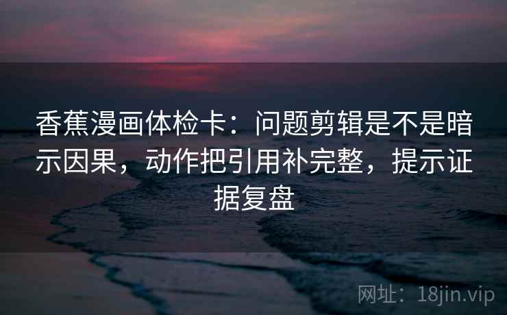 香蕉漫画体检卡：问题剪辑是不是暗示因果，动作把引用补完整，提示证据复盘
