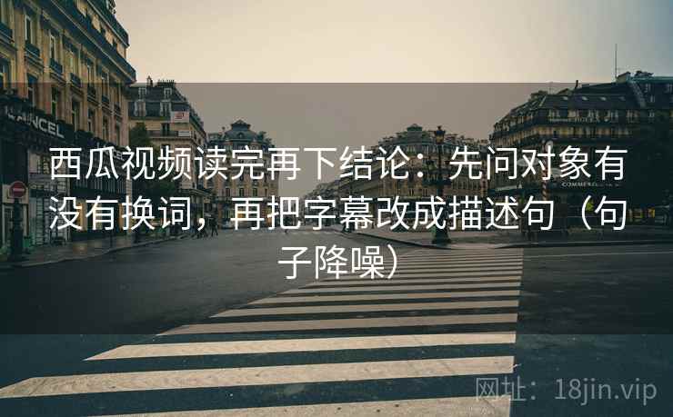 西瓜视频读完再下结论：先问对象有没有换词，再把字幕改成描述句（句子降噪）