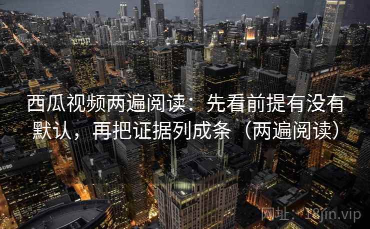 西瓜视频两遍阅读：先看前提有没有默认，再把证据列成条（两遍阅读）