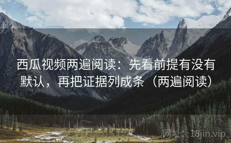 西瓜视频两遍阅读：先看前提有没有默认，再把证据列成条（两遍阅读）