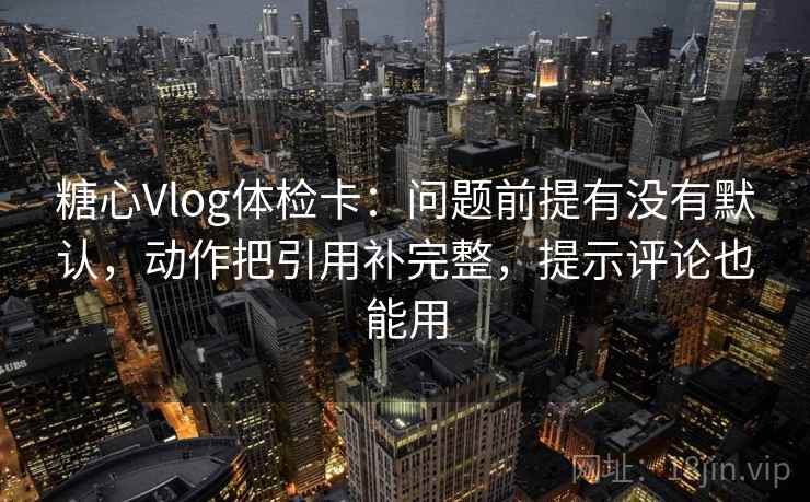 糖心Vlog体检卡：问题前提有没有默认，动作把引用补完整，提示评论也能用