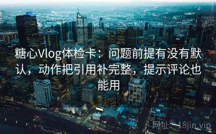 糖心Vlog体检卡：问题前提有没有默认，动作把引用补完整，提示评论也能用