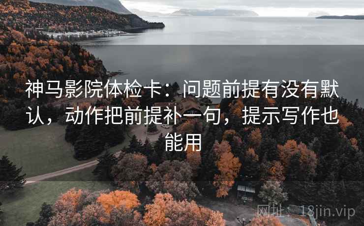 神马影院体检卡：问题前提有没有默认，动作把前提补一句，提示写作也能用