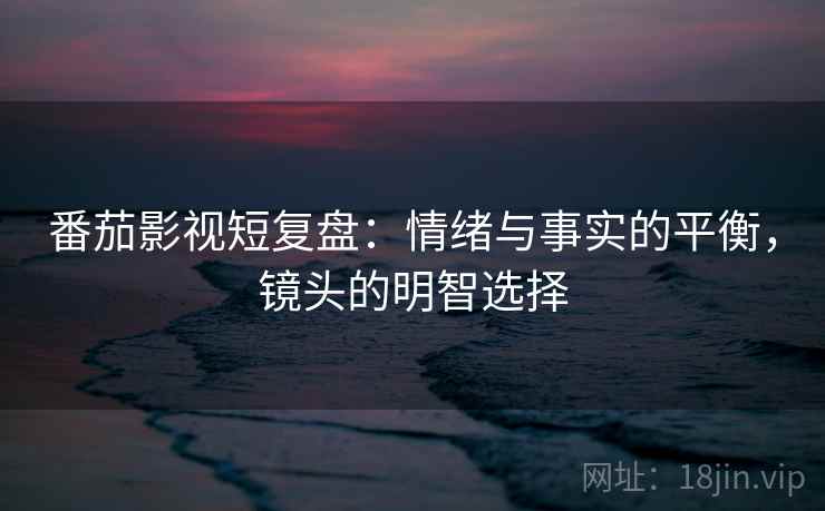 番茄影视短复盘：情绪与事实的平衡，镜头的明智选择
