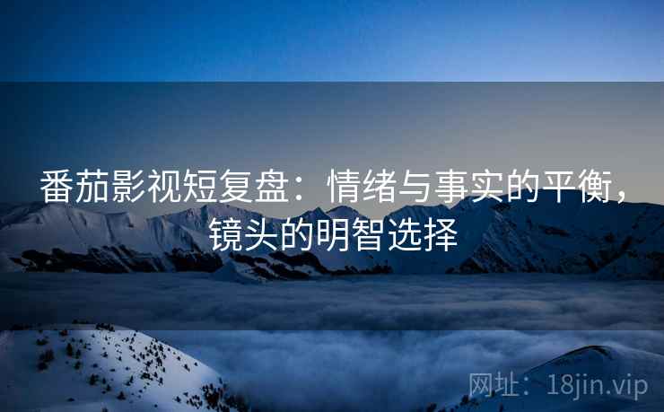 番茄影视短复盘：情绪与事实的平衡，镜头的明智选择