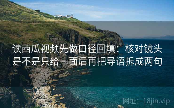 读西瓜视频先做口径回填：核对镜头是不是只给一面后再把导语拆成两句
