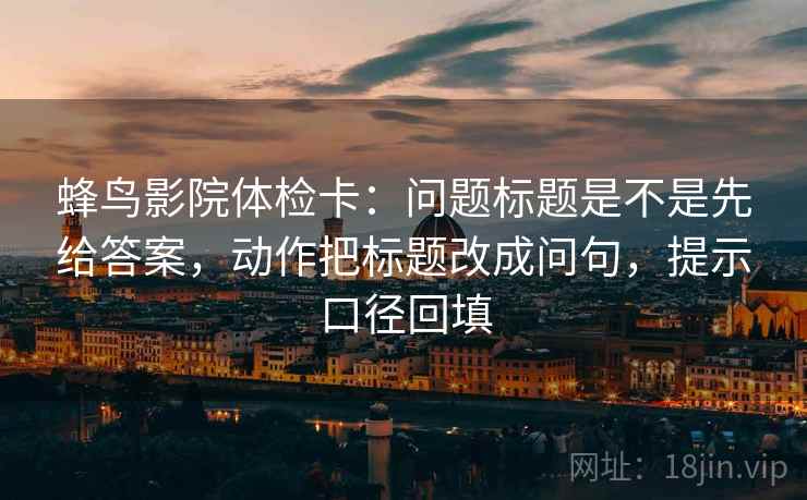 蜂鸟影院体检卡:问题标题是不是先给答案,动作把标题改成问句,提示口径回填 蜂鸟影院体检卡:问题标题是不是先给答案,动作把标题改成问句,提示口径回填