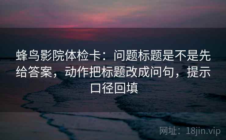 蜂鸟影院体检卡:问题标题是不是先给答案,动作把标题改成问句,提示口径回填 蜂鸟影院体检卡:问题标题是不是先给答案,动作把标题改成问句,提示口径回填