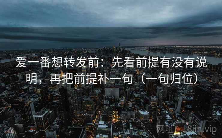 爱一番想转发前:先看前提有没有说明,再把前提补一句(一句归位) 爱一番想转发前:先看前提有没有说明,再把前提补一句(一句归位)