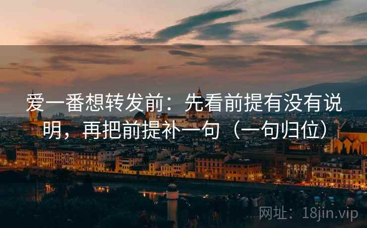 爱一番想转发前:先看前提有没有说明,再把前提补一句(一句归位) 爱一番想转发前:先看前提有没有说明,再把前提补一句(一句归位)