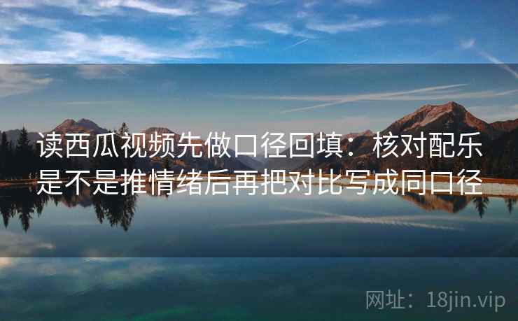 读西瓜视频先做口径回填：核对配乐是不是推情绪后再把对比写成同口径
