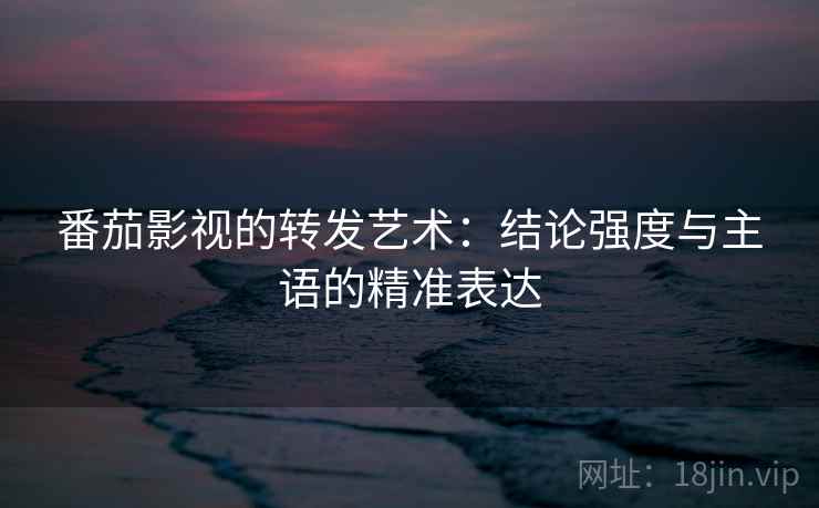 番茄影视的转发艺术：结论强度与主语的精准表达