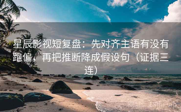 星辰影视短复盘：先对齐主语有没有跑偏，再把推断降成假设句（证据三连）