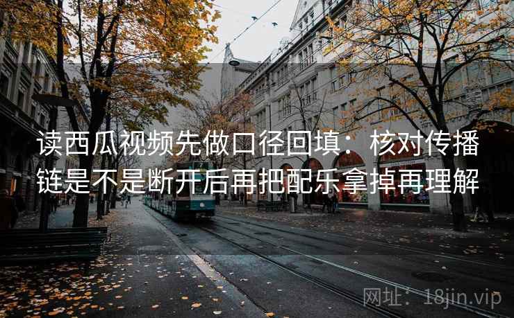 读西瓜视频先做口径回填:核对传播链是不是断开后再把配乐拿掉再理解 读西瓜视频先做口径回填:核对传播链是不是断开后再把配乐拿掉再理解