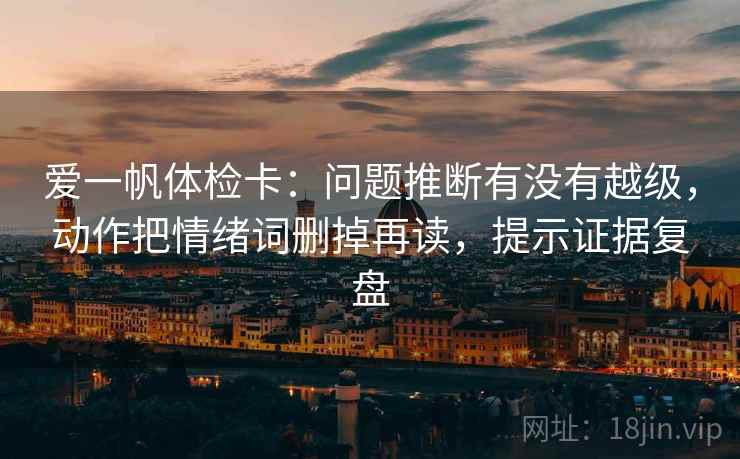 爱一帆体检卡：问题推断有没有越级，动作把情绪词删掉再读，提示证据复盘