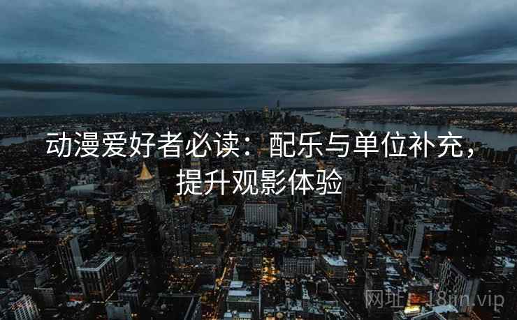 动漫爱好者必读：配乐与单位补充，提升观影体验