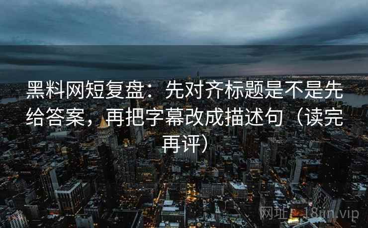 黑料网短复盘：先对齐标题是不是先给答案，再把字幕改成描述句（读完再评）