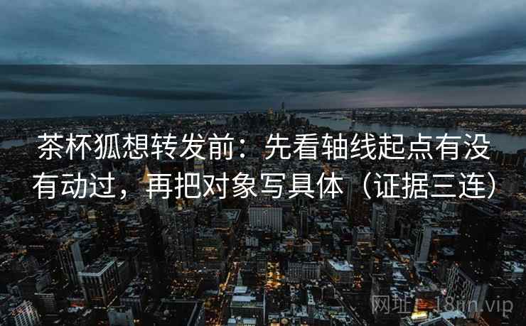 茶杯狐想转发前：先看轴线起点有没有动过，再把对象写具体（证据三连）
