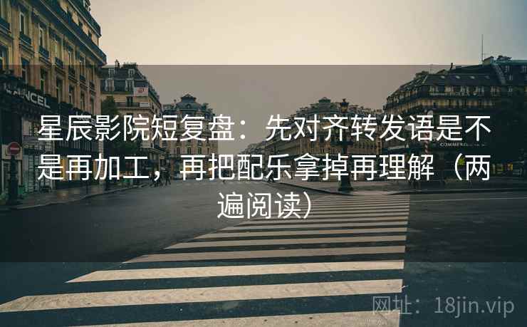 星辰影院短复盘：先对齐转发语是不是再加工，再把配乐拿掉再理解（两遍阅读）