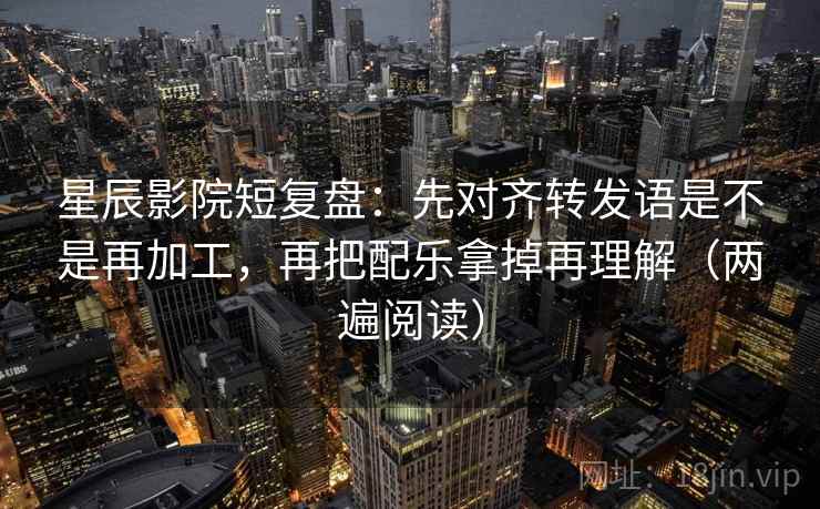 星辰影院短复盘：先对齐转发语是不是再加工，再把配乐拿掉再理解（两遍阅读）