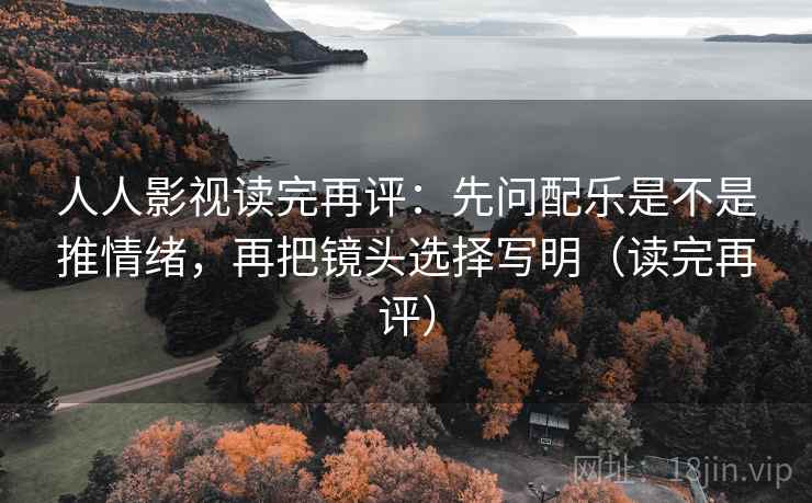 人人影视读完再评：先问配乐是不是推情绪，再把镜头选择写明（读完再评）