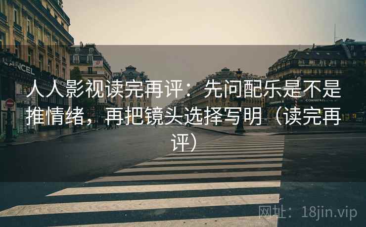 人人影视读完再评：先问配乐是不是推情绪，再把镜头选择写明（读完再评）