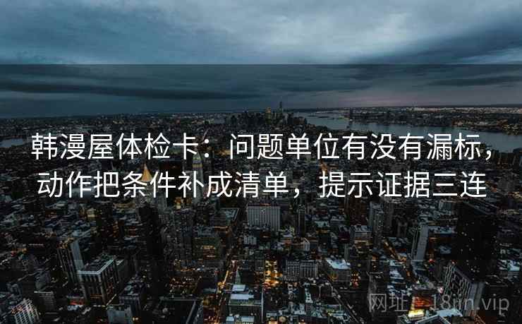 韩漫屋体检卡：问题单位有没有漏标，动作把条件补成清单，提示证据三连