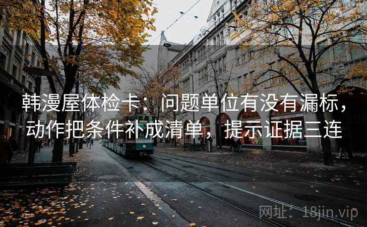 韩漫屋体检卡：问题单位有没有漏标，动作把条件补成清单，提示证据三连