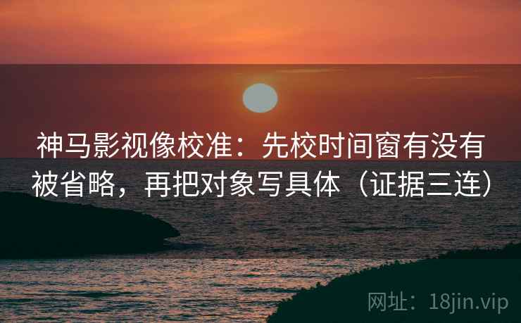 神马影视像校准:先校时间窗有没有被省略,再把对象写具体(证据三连) 神马影视像校准:先校时间窗有没有被省略,再把对象写具体(证据三连)