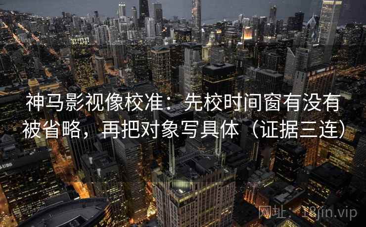 神马影视像校准:先校时间窗有没有被省略,再把对象写具体(证据三连) 神马影视像校准:先校时间窗有没有被省略,再把对象写具体(证据三连)