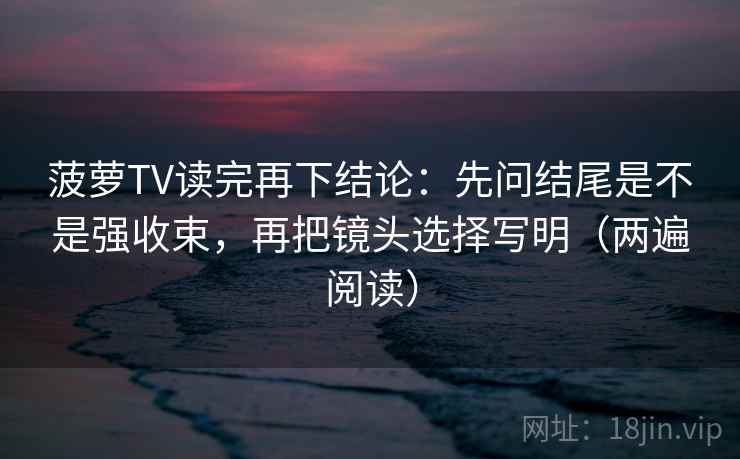 菠萝TV读完再下结论:先问结尾是不是强收束,再把镜头选择写明(两遍阅读) 菠萝TV读完再下结论:先问结尾是不是强收束,再把镜头选择写明(两遍阅读)
