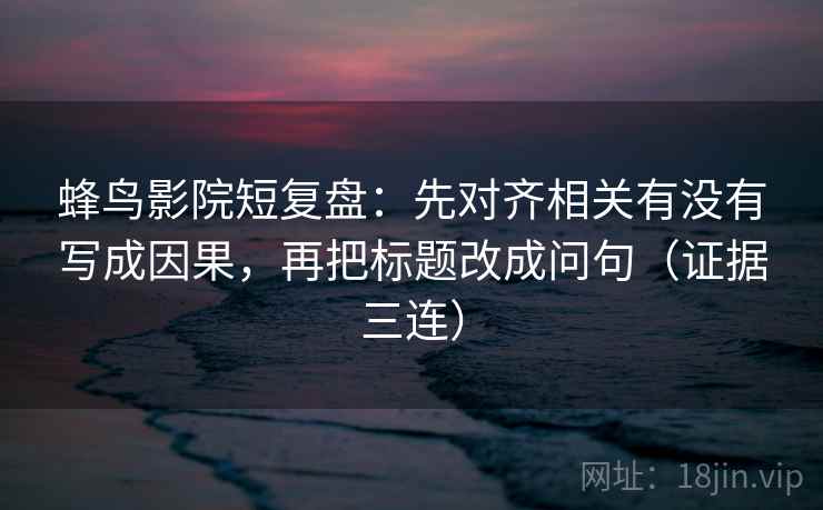 蜂鸟影院短复盘：先对齐相关有没有写成因果，再把标题改成问句（证据三连）