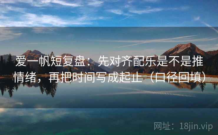 爱一帆短复盘：先对齐配乐是不是推情绪，再把时间写成起止（口径回填）