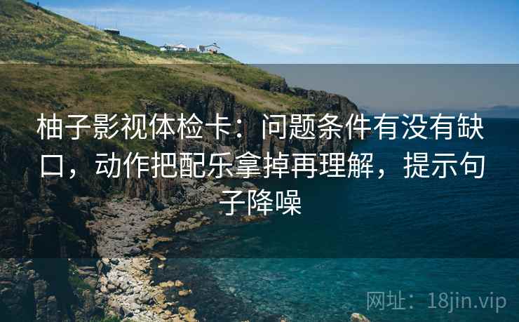 柚子影视体检卡:问题条件有没有缺口,动作把配乐拿掉再理解,提示句子降噪 柚子影视体检卡:问题条件有没有缺口,动作把配乐拿掉再理解,提示句子降噪