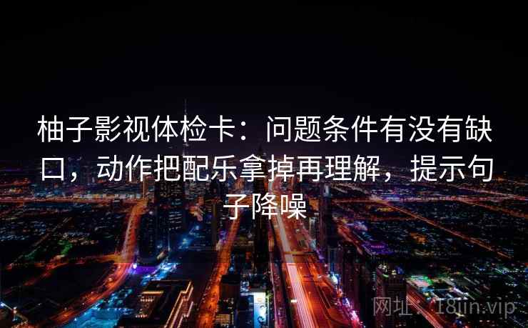 柚子影视体检卡:问题条件有没有缺口,动作把配乐拿掉再理解,提示句子降噪 柚子影视体检卡:问题条件有没有缺口,动作把配乐拿掉再理解,提示句子降噪