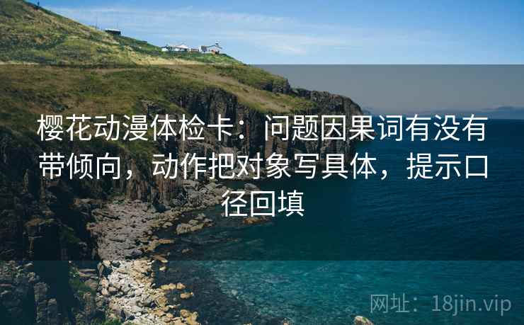 樱花动漫体检卡：问题因果词有没有带倾向，动作把对象写具体，提示口径回填