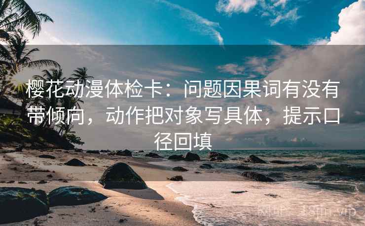 樱花动漫体检卡：问题因果词有没有带倾向，动作把对象写具体，提示口径回填